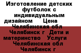 Изготовление детских футболок с индивидуальным дизайном . › Цена ­ 450 - Челябинская обл., Челябинск г. Дети и материнство » Услуги   . Челябинская обл.,Челябинск г.